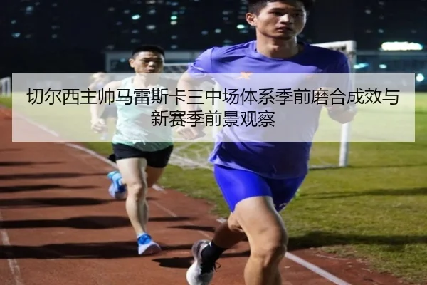 切尔西主帅马雷斯卡三中场体系季前磨合成效与新赛季前景观察