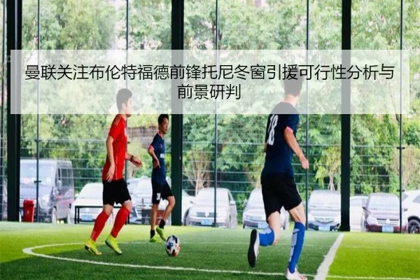 曼联关注布伦特福德前锋托尼冬窗引援可行性分析与前景研判